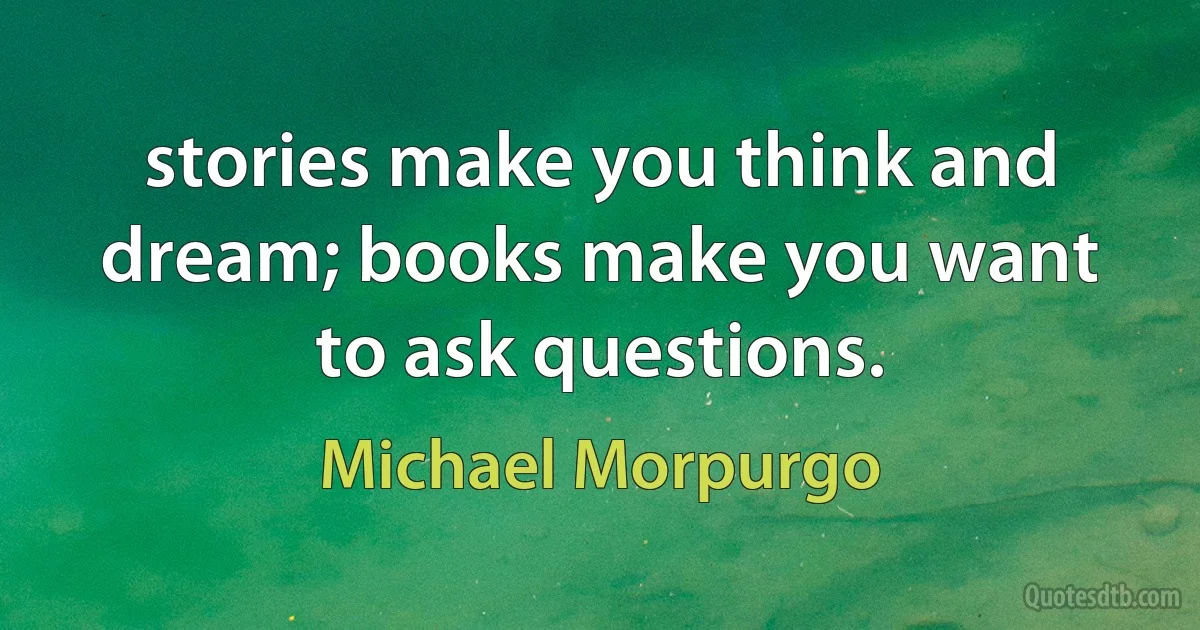 stories make you think and dream; books make you want to ask questions. (Michael Morpurgo)