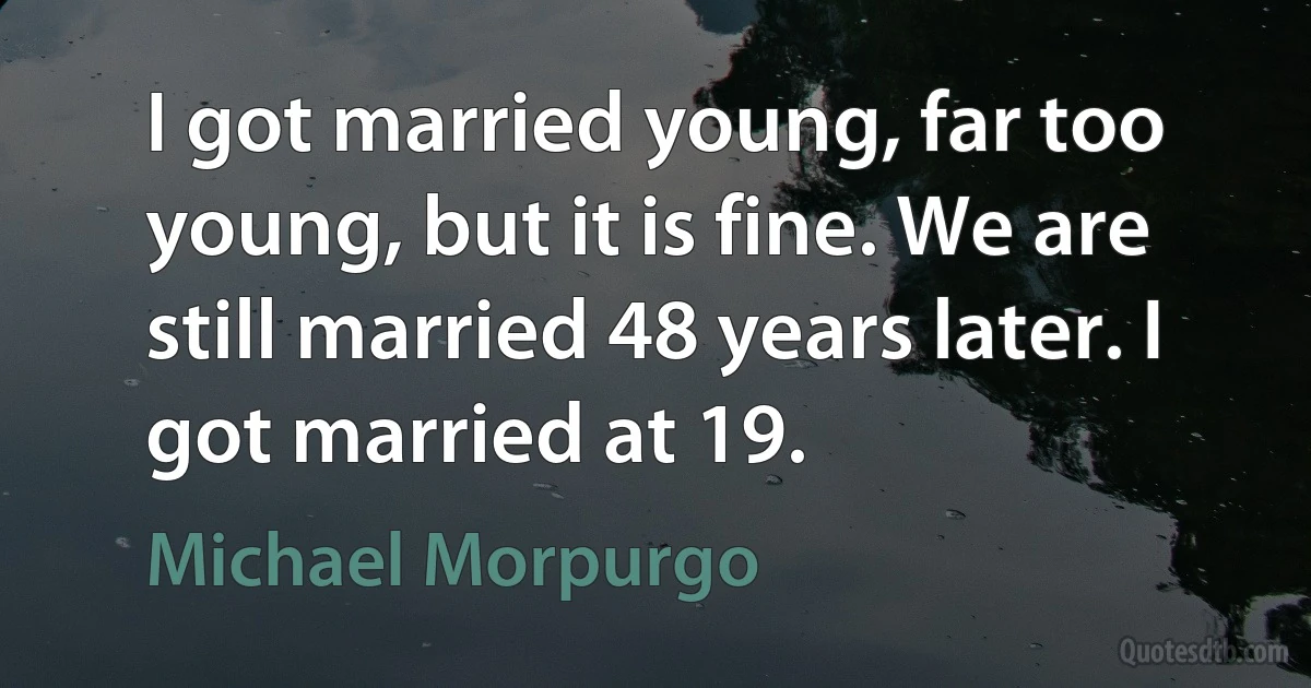 I got married young, far too young, but it is fine. We are still married 48 years later. I got married at 19. (Michael Morpurgo)