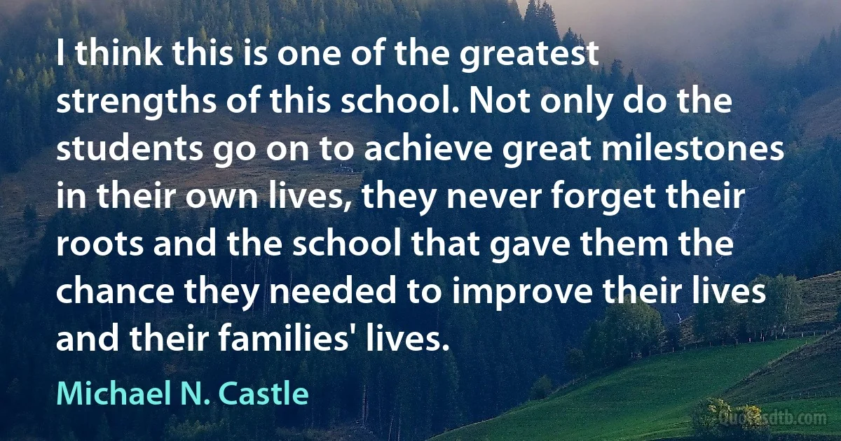 I think this is one of the greatest strengths of this school. Not only do the students go on to achieve great milestones in their own lives, they never forget their roots and the school that gave them the chance they needed to improve their lives and their families' lives. (Michael N. Castle)