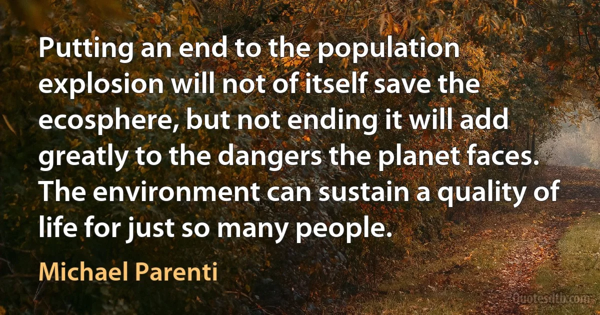 Putting an end to the population explosion will not of itself save the ecosphere, but not ending it will add greatly to the dangers the planet faces. The environment can sustain a quality of life for just so many people. (Michael Parenti)