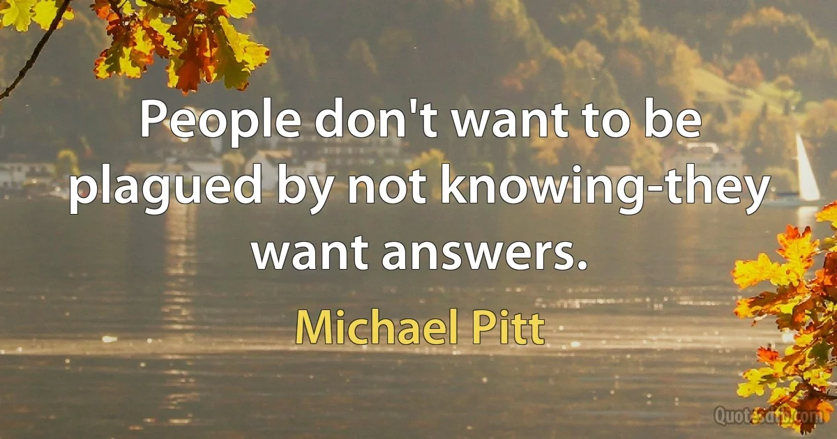 People don't want to be plagued by not knowing-they want answers. (Michael Pitt)