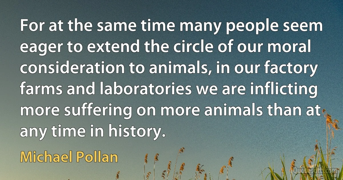 For at the same time many people seem eager to extend the circle of our moral consideration to animals, in our factory farms and laboratories we are inflicting more suffering on more animals than at any time in history. (Michael Pollan)