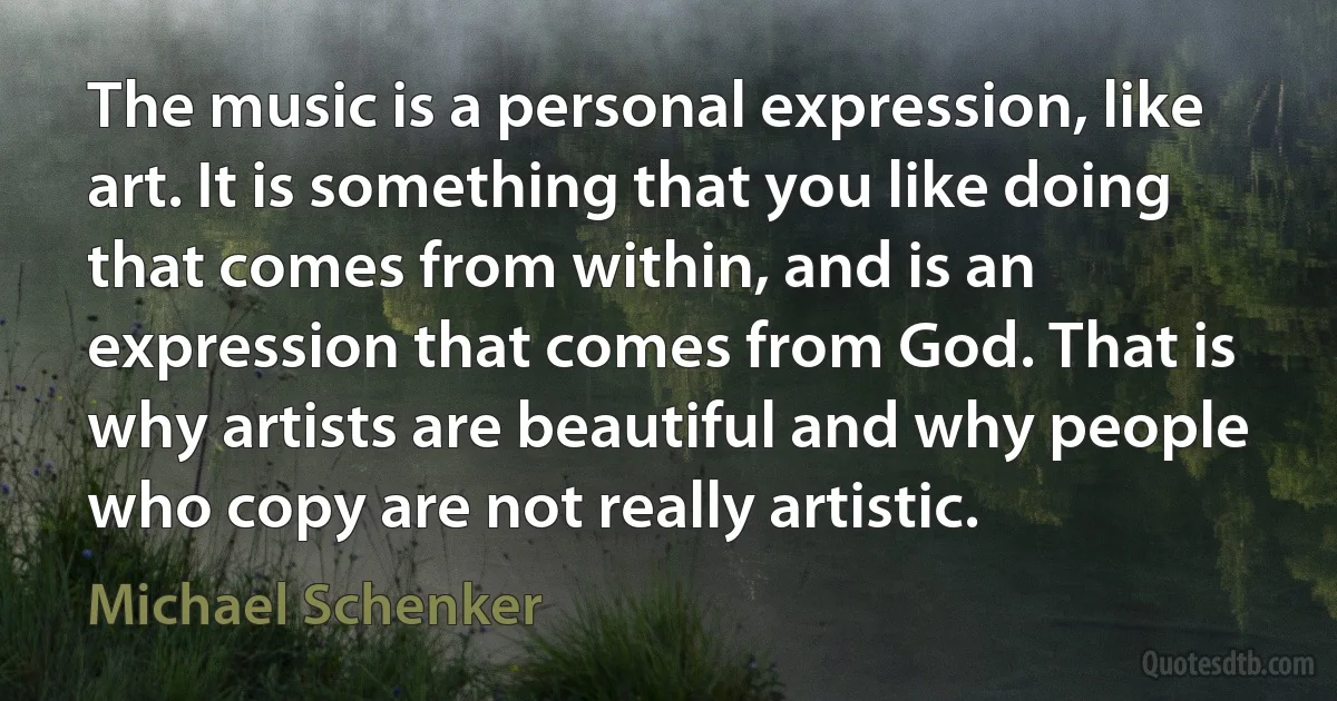 The music is a personal expression, like art. It is something that you like doing that comes from within, and is an expression that comes from God. That is why artists are beautiful and why people who copy are not really artistic. (Michael Schenker)