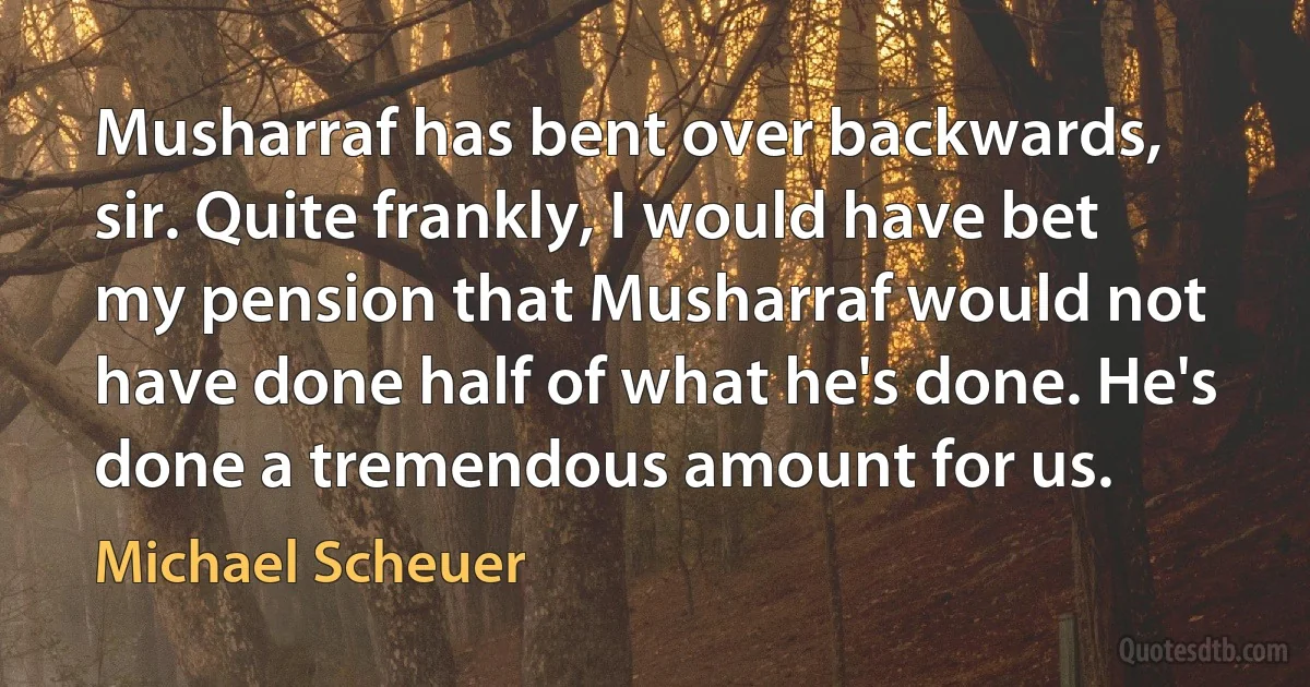 Musharraf has bent over backwards, sir. Quite frankly, I would have bet my pension that Musharraf would not have done half of what he's done. He's done a tremendous amount for us. (Michael Scheuer)