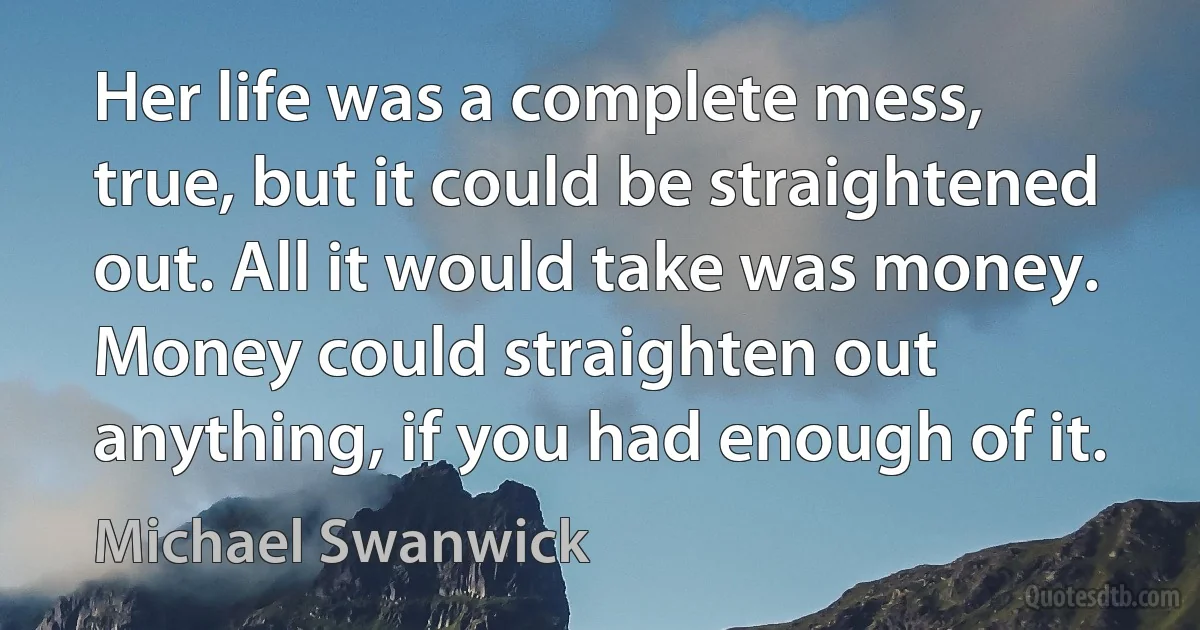 Her life was a complete mess, true, but it could be straightened out. All it would take was money. Money could straighten out anything, if you had enough of it. (Michael Swanwick)