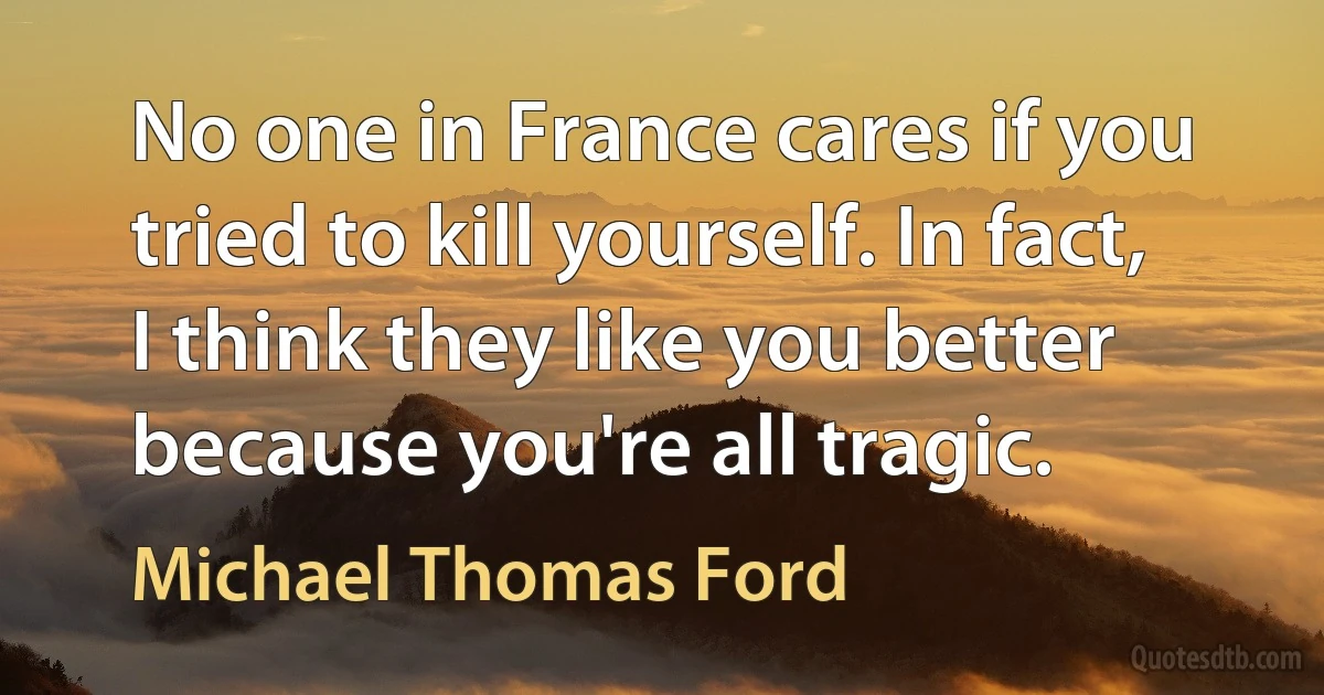 No one in France cares if you tried to kill yourself. In fact, I think they like you better because you're all tragic. (Michael Thomas Ford)