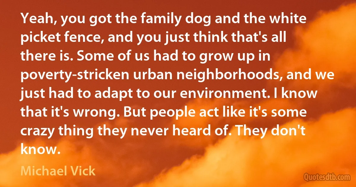 Yeah, you got the family dog and the white picket fence, and you just think that's all there is. Some of us had to grow up in poverty-stricken urban neighborhoods, and we just had to adapt to our environment. I know that it's wrong. But people act like it's some crazy thing they never heard of. They don't know. (Michael Vick)