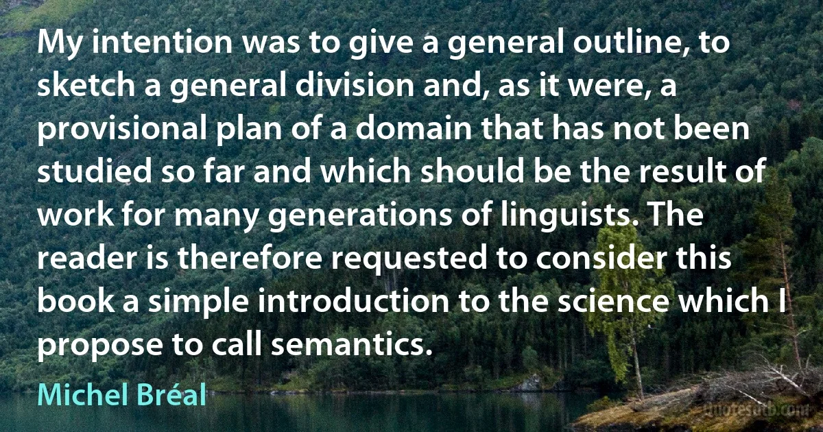 My intention was to give a general outline, to sketch a general division and, as it were, a provisional plan of a domain that has not been studied so far and which should be the result of work for many generations of linguists. The reader is therefore requested to consider this book a simple introduction to the science which I propose to call semantics. (Michel Bréal)