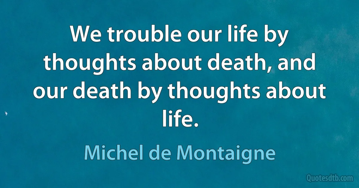 We trouble our life by thoughts about death, and our death by thoughts about life. (Michel de Montaigne)