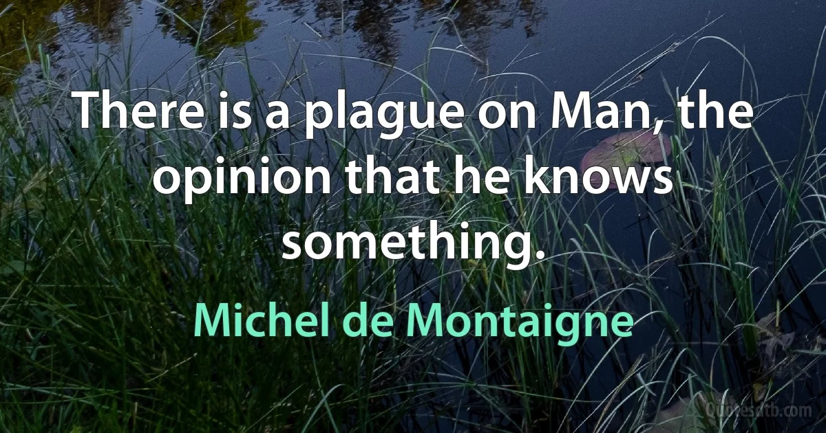 There is a plague on Man, the opinion that he knows something. (Michel de Montaigne)