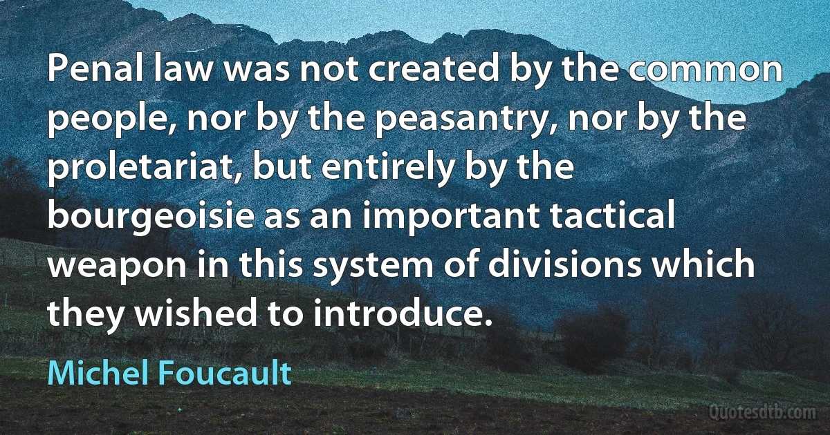 Penal law was not created by the common people, nor by the peasantry, nor by the proletariat, but entirely by the bourgeoisie as an important tactical weapon in this system of divisions which they wished to introduce. (Michel Foucault)