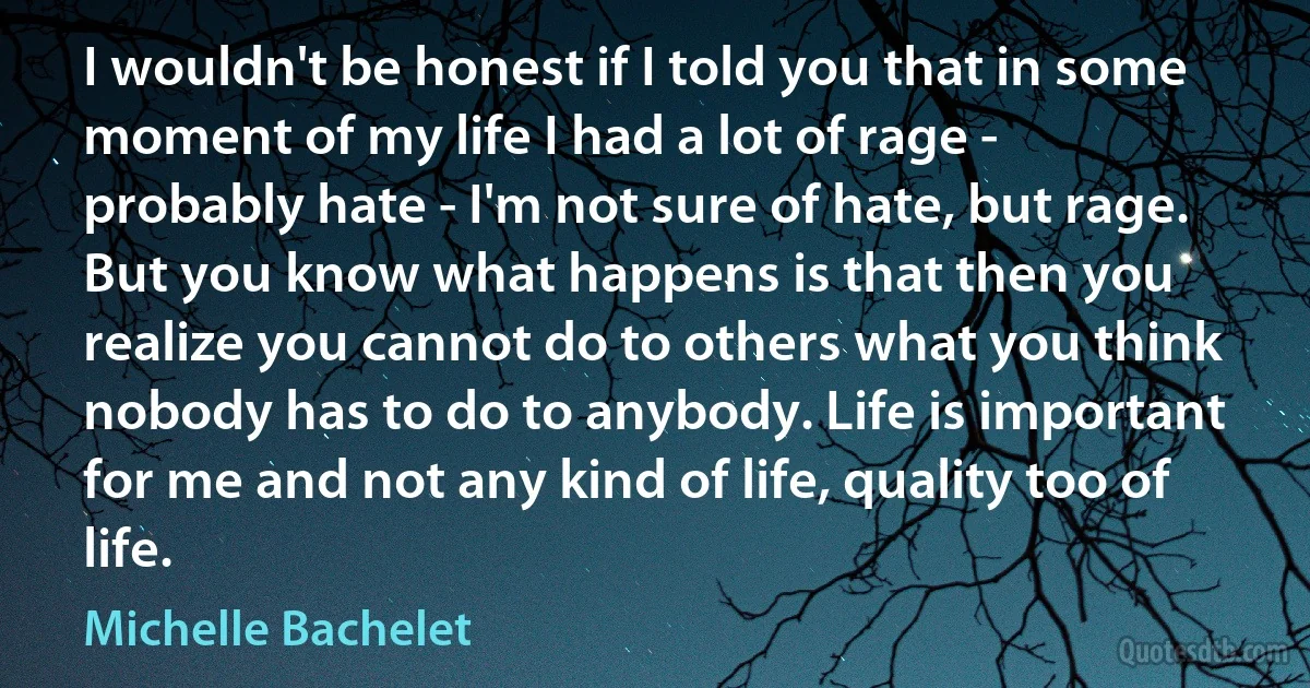 I wouldn't be honest if I told you that in some moment of my life I had a lot of rage - probably hate - I'm not sure of hate, but rage. But you know what happens is that then you realize you cannot do to others what you think nobody has to do to anybody. Life is important for me and not any kind of life, quality too of life. (Michelle Bachelet)