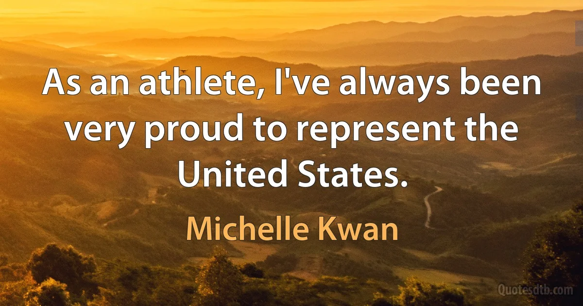 As an athlete, I've always been very proud to represent the United States. (Michelle Kwan)