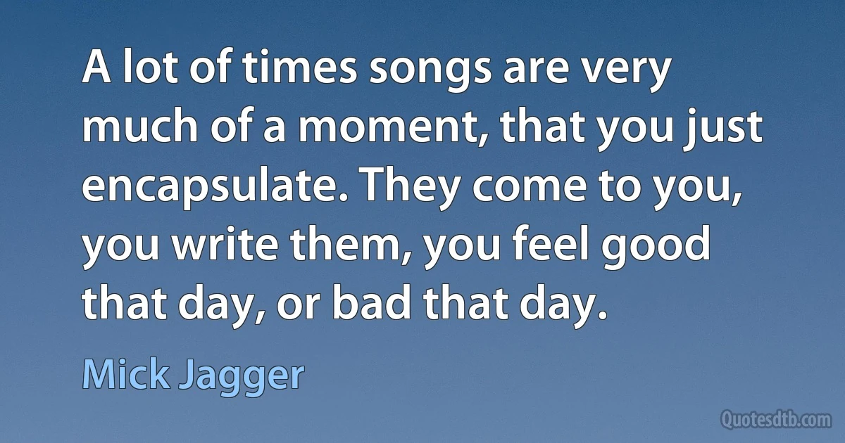 A lot of times songs are very much of a moment, that you just encapsulate. They come to you, you write them, you feel good that day, or bad that day. (Mick Jagger)