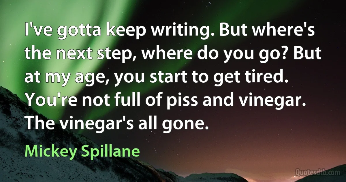 I've gotta keep writing. But where's the next step, where do you go? But at my age, you start to get tired. You're not full of piss and vinegar. The vinegar's all gone. (Mickey Spillane)