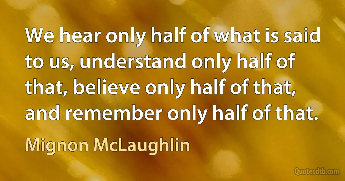 We hear only half of what is said to us, understand only half of that, believe only half of that, and remember only half of that. (Mignon McLaughlin)