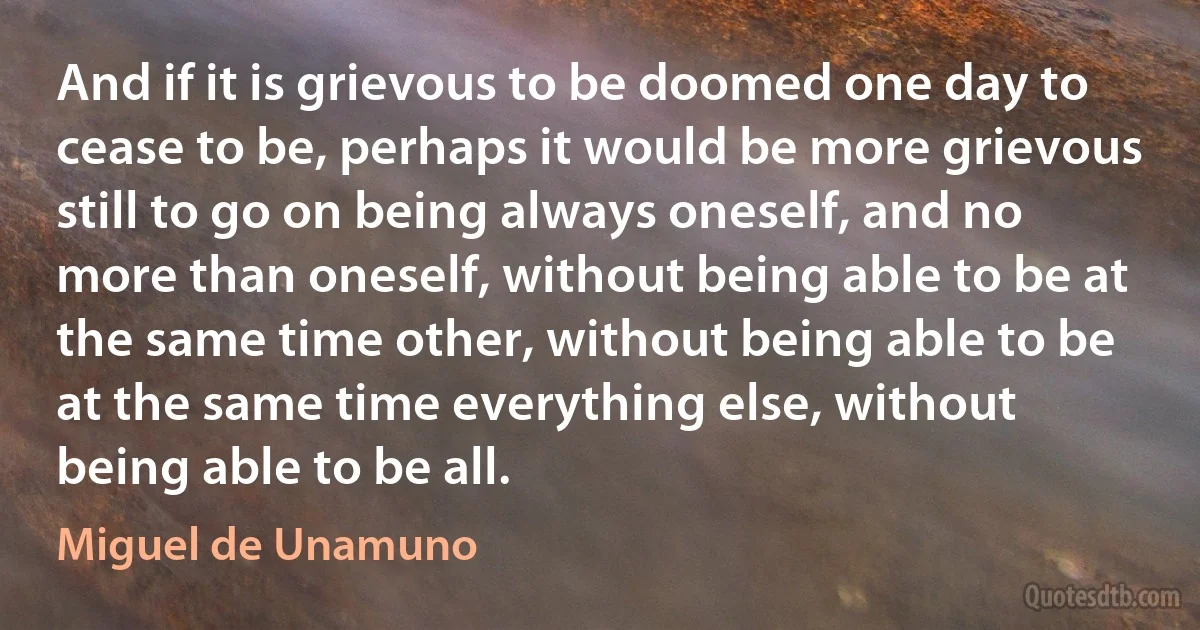 And if it is grievous to be doomed one day to cease to be, perhaps it would be more grievous still to go on being always oneself, and no more than oneself, without being able to be at the same time other, without being able to be at the same time everything else, without being able to be all. (Miguel de Unamuno)