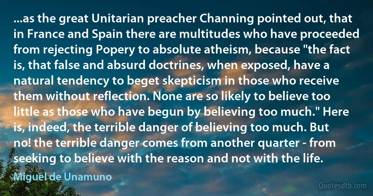 ...as the great Unitarian preacher Channing pointed out, that in France and Spain there are multitudes who have proceeded from rejecting Popery to absolute atheism, because "the fact is, that false and absurd doctrines, when exposed, have a natural tendency to beget skepticism in those who receive them without reflection. None are so likely to believe too little as those who have begun by believing too much." Here is, indeed, the terrible danger of believing too much. But no! the terrible danger comes from another quarter - from seeking to believe with the reason and not with the life. (Miguel de Unamuno)