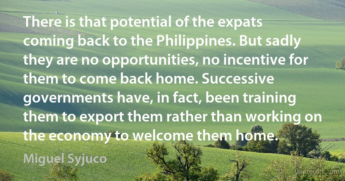 There is that potential of the expats coming back to the Philippines. But sadly they are no opportunities, no incentive for them to come back home. Successive governments have, in fact, been training them to export them rather than working on the economy to welcome them home. (Miguel Syjuco)