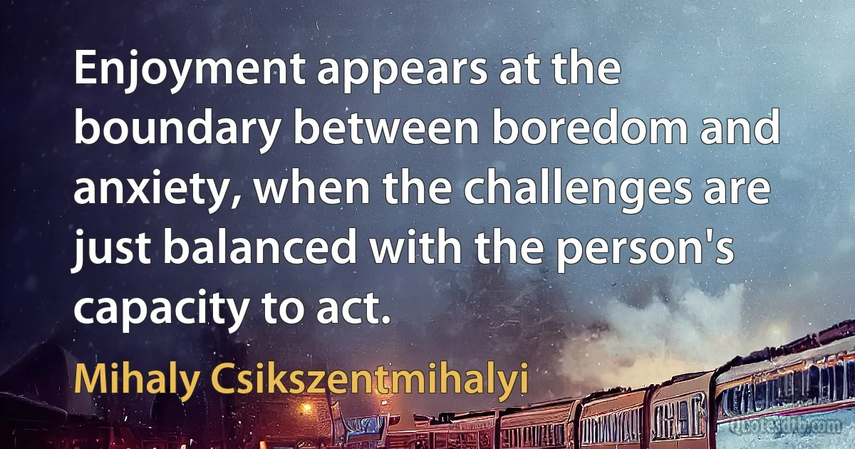 Enjoyment appears at the boundary between boredom and anxiety, when the challenges are just balanced with the person's capacity to act. (Mihaly Csikszentmihalyi)