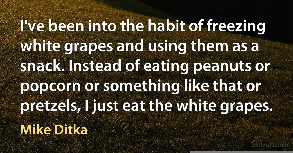 I've been into the habit of freezing white grapes and using them as a snack. Instead of eating peanuts or popcorn or something like that or pretzels, I just eat the white grapes. (Mike Ditka)