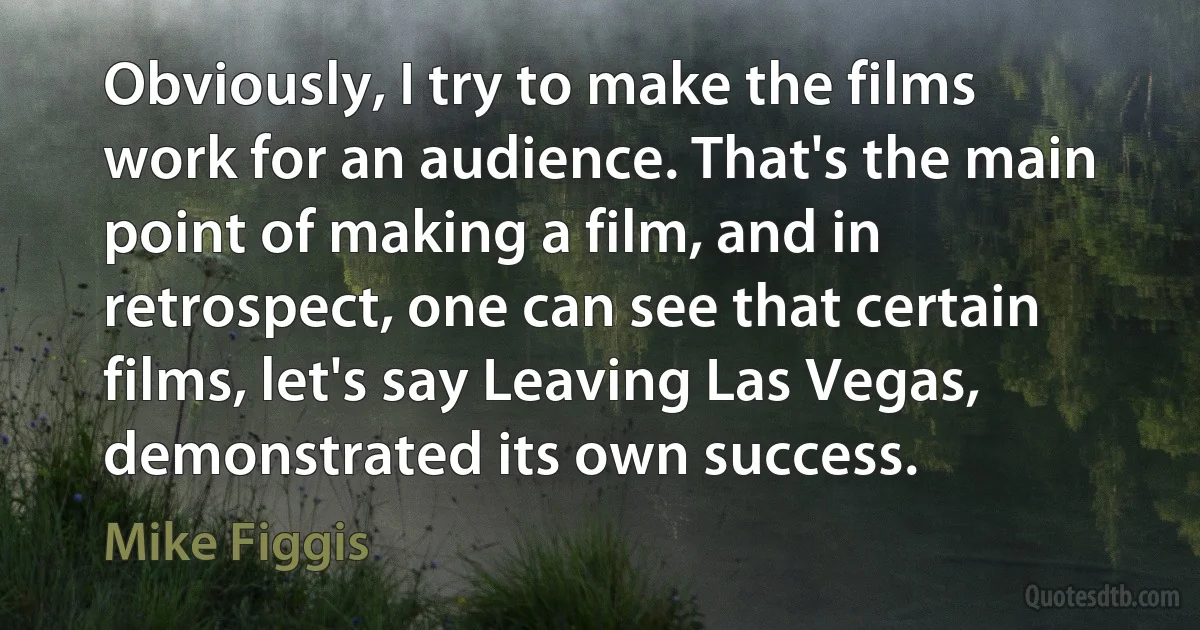 Obviously, I try to make the films work for an audience. That's the main point of making a film, and in retrospect, one can see that certain films, let's say Leaving Las Vegas, demonstrated its own success. (Mike Figgis)