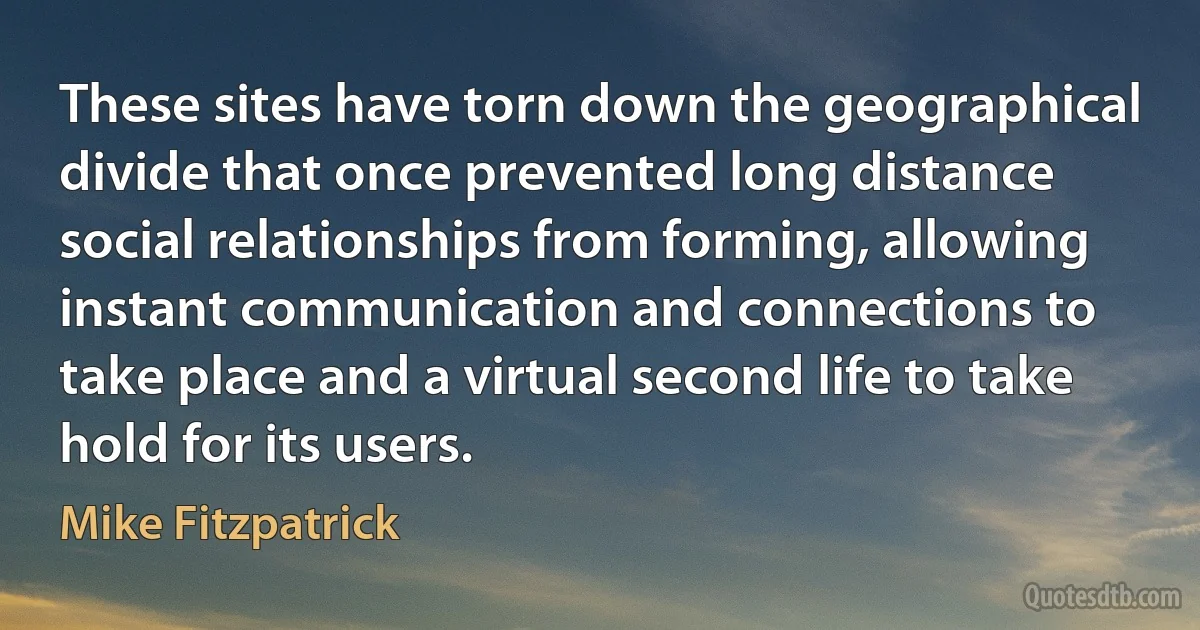 These sites have torn down the geographical divide that once prevented long distance social relationships from forming, allowing instant communication and connections to take place and a virtual second life to take hold for its users. (Mike Fitzpatrick)