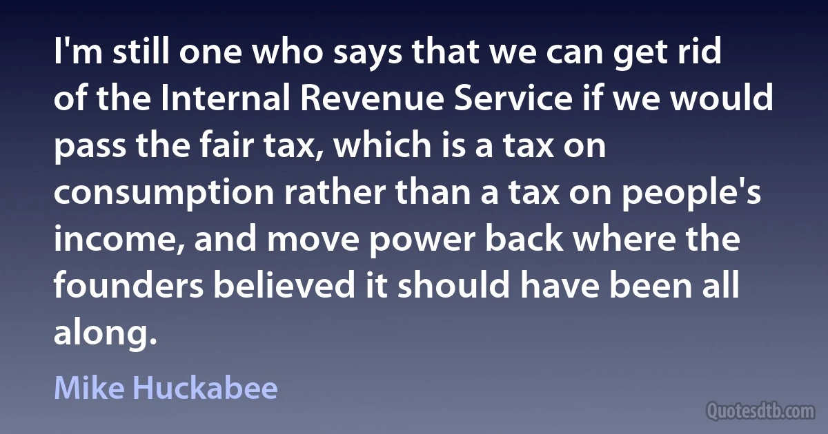 I'm still one who says that we can get rid of the Internal Revenue Service if we would pass the fair tax, which is a tax on consumption rather than a tax on people's income, and move power back where the founders believed it should have been all along. (Mike Huckabee)