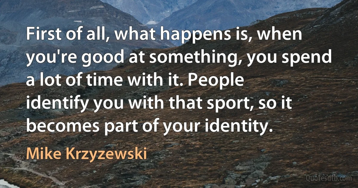 First of all, what happens is, when you're good at something, you spend a lot of time with it. People identify you with that sport, so it becomes part of your identity. (Mike Krzyzewski)