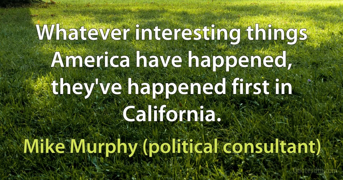 Whatever interesting things America have happened, they've happened first in California. (Mike Murphy (political consultant))