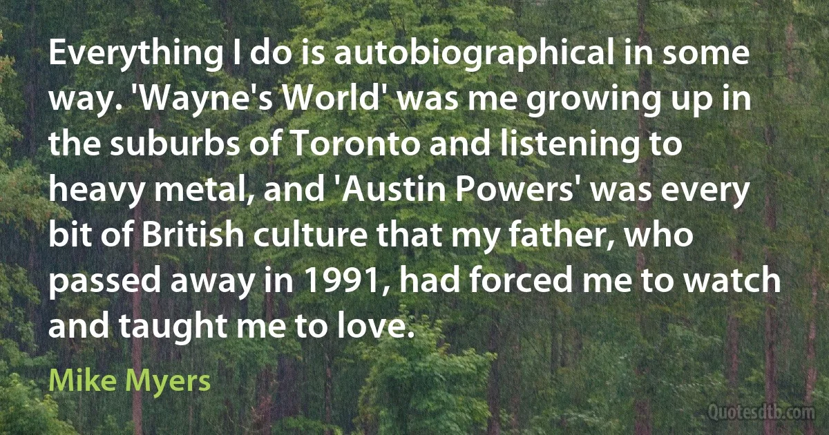 Everything I do is autobiographical in some way. 'Wayne's World' was me growing up in the suburbs of Toronto and listening to heavy metal, and 'Austin Powers' was every bit of British culture that my father, who passed away in 1991, had forced me to watch and taught me to love. (Mike Myers)