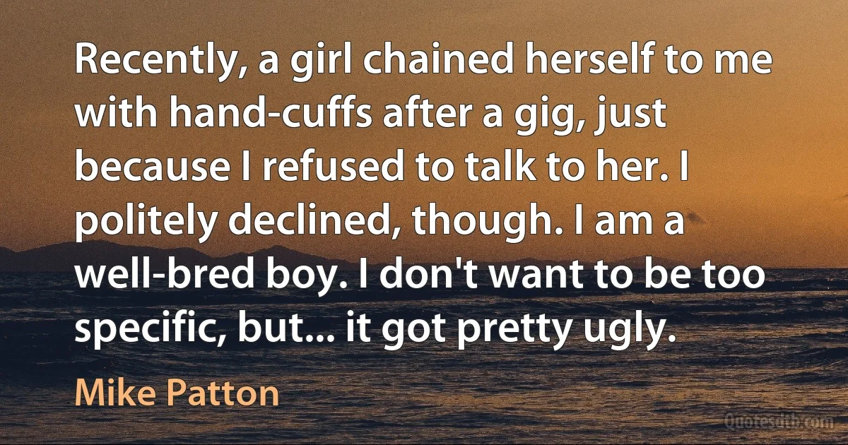 Recently, a girl chained herself to me with hand-cuffs after a gig, just because I refused to talk to her. I politely declined, though. I am a well-bred boy. I don't want to be too specific, but... it got pretty ugly. (Mike Patton)