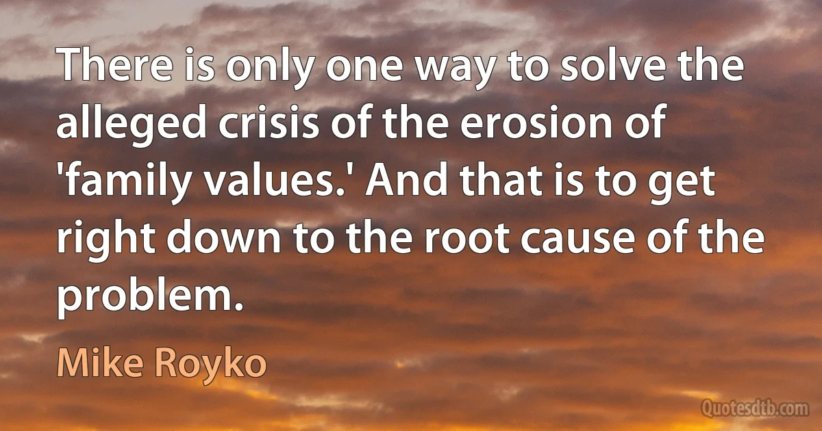 There is only one way to solve the alleged crisis of the erosion of 'family values.' And that is to get right down to the root cause of the problem. (Mike Royko)