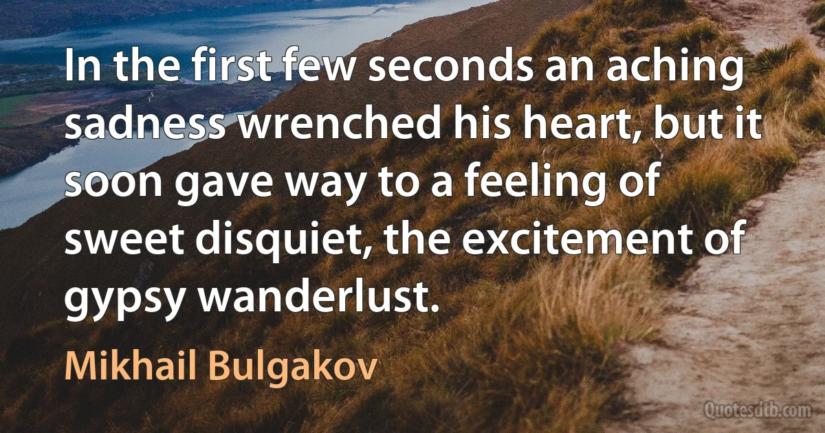 In the first few seconds an aching sadness wrenched his heart, but it soon gave way to a feeling of sweet disquiet, the excitement of gypsy wanderlust. (Mikhail Bulgakov)