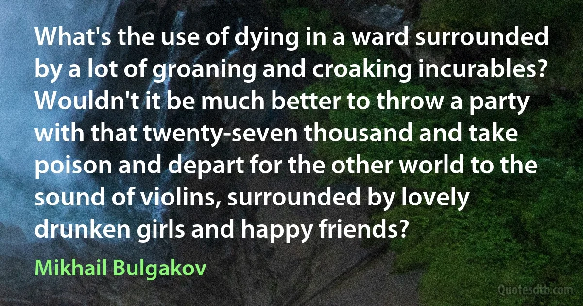 What's the use of dying in a ward surrounded by a lot of groaning and croaking incurables? Wouldn't it be much better to throw a party with that twenty-seven thousand and take poison and depart for the other world to the sound of violins, surrounded by lovely drunken girls and happy friends? (Mikhail Bulgakov)