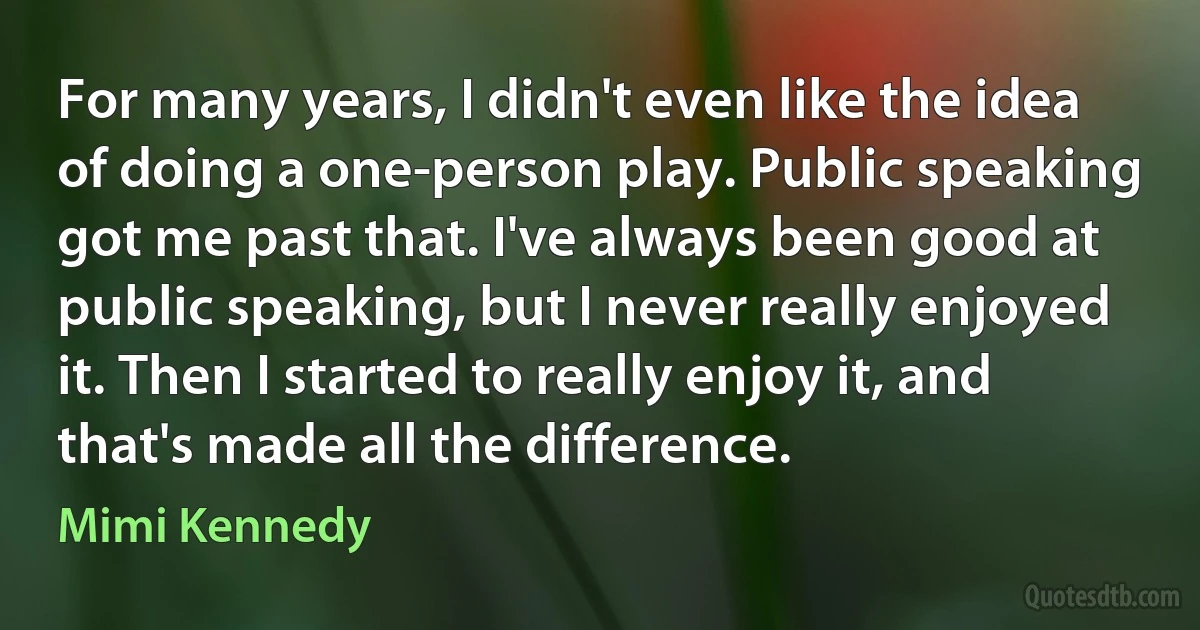 For many years, I didn't even like the idea of doing a one-person play. Public speaking got me past that. I've always been good at public speaking, but I never really enjoyed it. Then I started to really enjoy it, and that's made all the difference. (Mimi Kennedy)