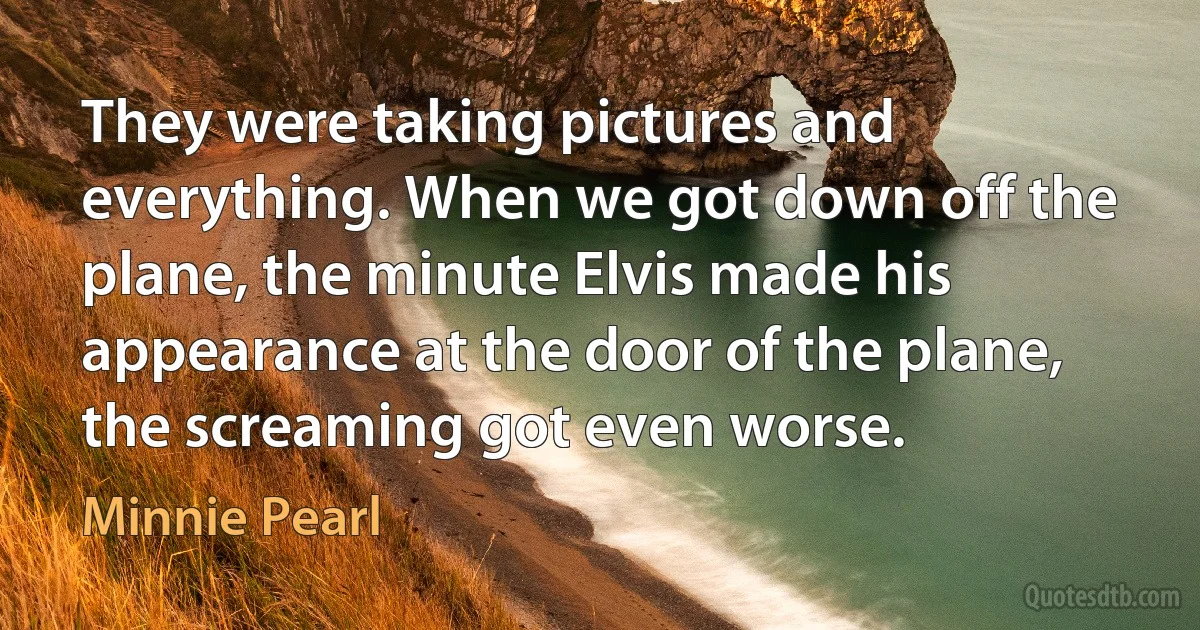 They were taking pictures and everything. When we got down off the plane, the minute Elvis made his appearance at the door of the plane, the screaming got even worse. (Minnie Pearl)