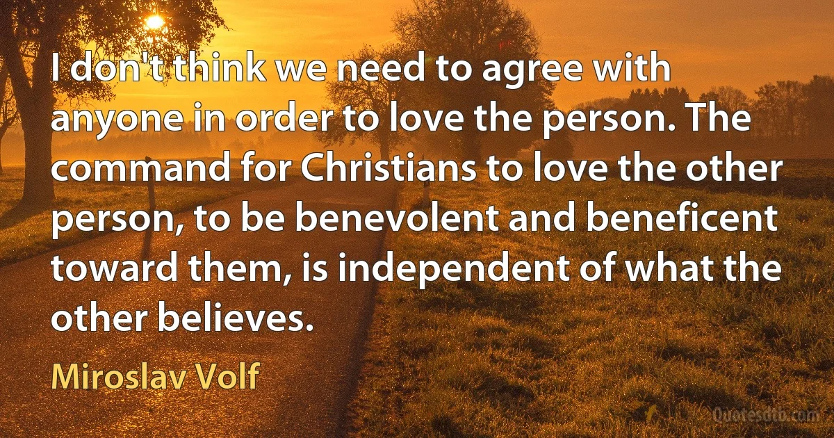 I don't think we need to agree with anyone in order to love the person. The command for Christians to love the other person, to be benevolent and beneficent toward them, is independent of what the other believes. (Miroslav Volf)