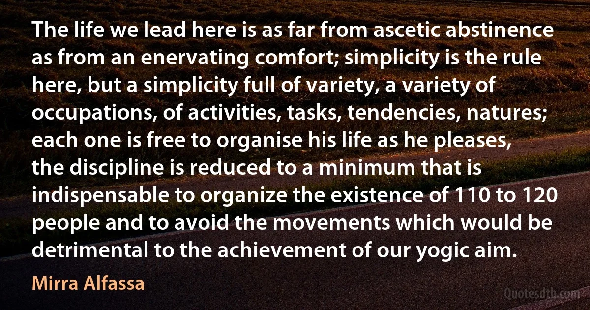 The life we lead here is as far from ascetic abstinence as from an enervating comfort; simplicity is the rule here, but a simplicity full of variety, a variety of occupations, of activities, tasks, tendencies, natures; each one is free to organise his life as he pleases, the discipline is reduced to a minimum that is indispensable to organize the existence of 110 to 120 people and to avoid the movements which would be detrimental to the achievement of our yogic aim. (Mirra Alfassa)