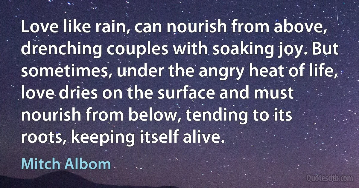 Love like rain, can nourish from above, drenching couples with soaking joy. But sometimes, under the angry heat of life, love dries on the surface and must nourish from below, tending to its roots, keeping itself alive. (Mitch Albom)