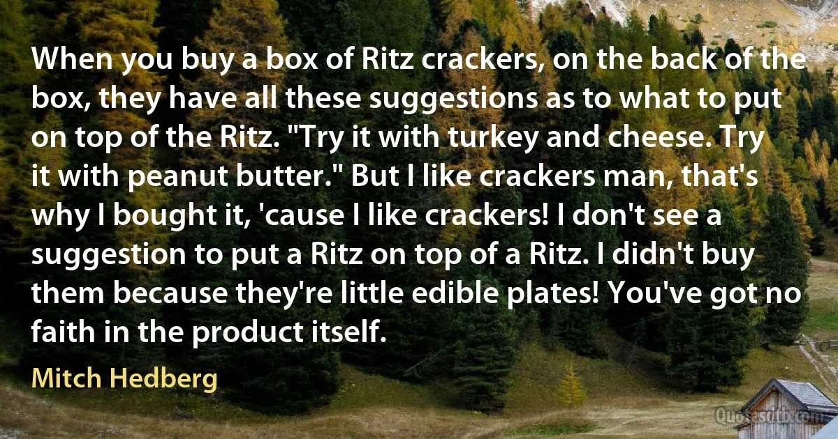 When you buy a box of Ritz crackers, on the back of the box, they have all these suggestions as to what to put on top of the Ritz. "Try it with turkey and cheese. Try it with peanut butter." But I like crackers man, that's why I bought it, 'cause I like crackers! I don't see a suggestion to put a Ritz on top of a Ritz. I didn't buy them because they're little edible plates! You've got no faith in the product itself. (Mitch Hedberg)