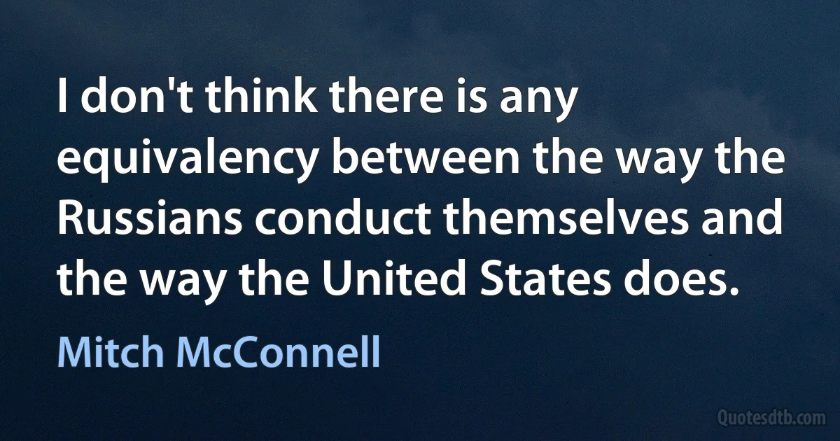 I don't think there is any equivalency between the way the Russians conduct themselves and the way the United States does. (Mitch McConnell)