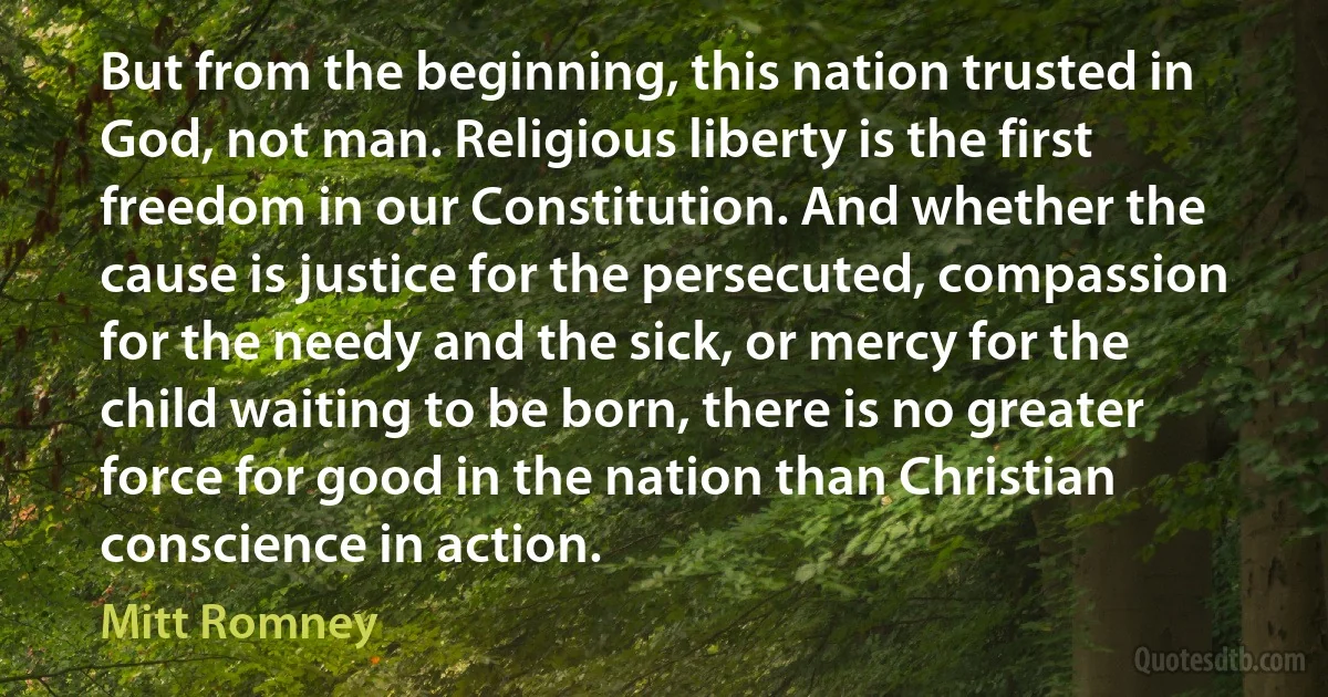 But from the beginning, this nation trusted in God, not man. Religious liberty is the first freedom in our Constitution. And whether the cause is justice for the persecuted, compassion for the needy and the sick, or mercy for the child waiting to be born, there is no greater force for good in the nation than Christian conscience in action. (Mitt Romney)