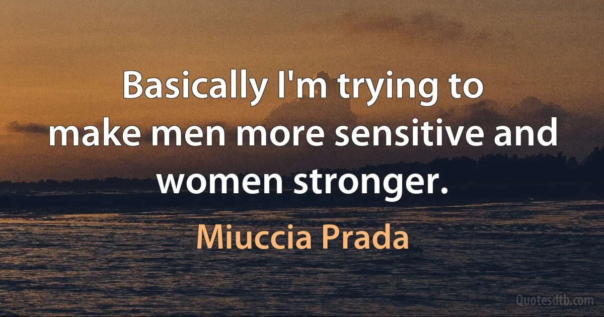 Basically I'm trying to make men more sensitive and women stronger. (Miuccia Prada)