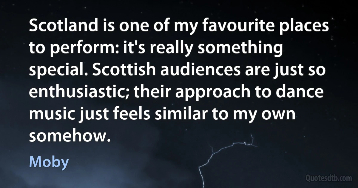 Scotland is one of my favourite places to perform: it's really something special. Scottish audiences are just so enthusiastic; their approach to dance music just feels similar to my own somehow. (Moby)