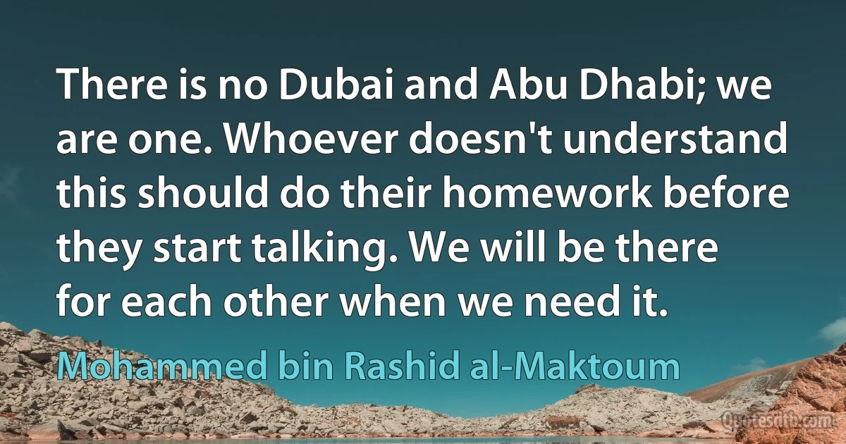 There is no Dubai and Abu Dhabi; we are one. Whoever doesn't understand this should do their homework before they start talking. We will be there for each other when we need it. (Mohammed bin Rashid al-Maktoum)