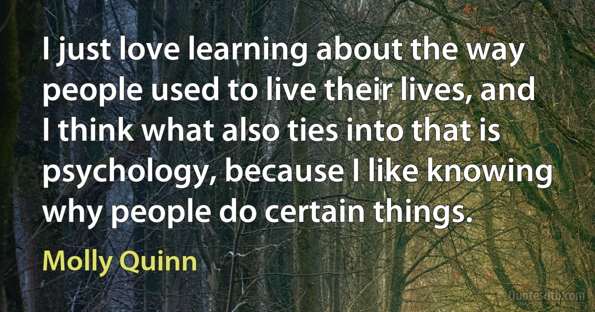 I just love learning about the way people used to live their lives, and I think what also ties into that is psychology, because I like knowing why people do certain things. (Molly Quinn)