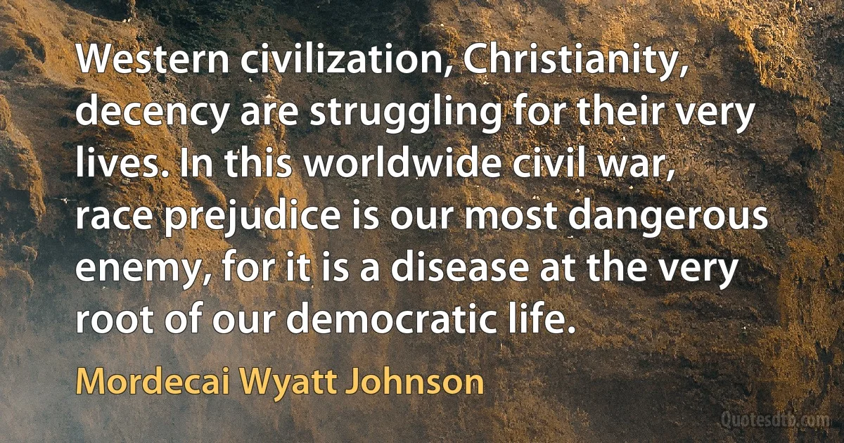 Western civilization, Christianity, decency are struggling for their very lives. In this worldwide civil war, race prejudice is our most dangerous enemy, for it is a disease at the very root of our democratic life. (Mordecai Wyatt Johnson)