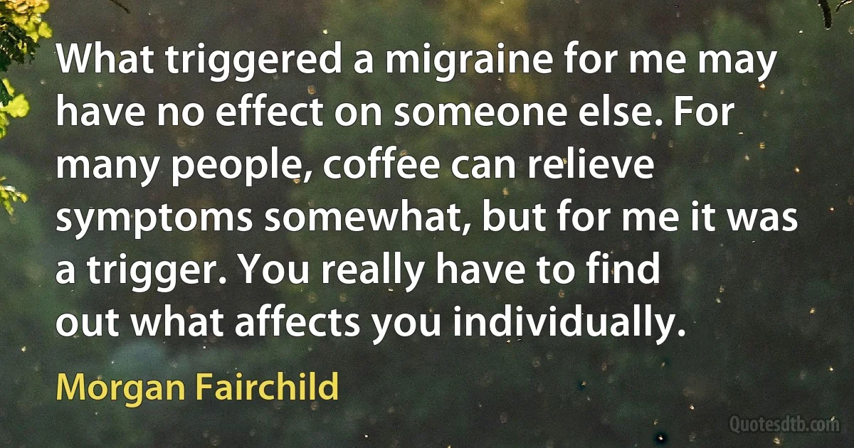 What triggered a migraine for me may have no effect on someone else. For many people, coffee can relieve symptoms somewhat, but for me it was a trigger. You really have to find out what affects you individually. (Morgan Fairchild)