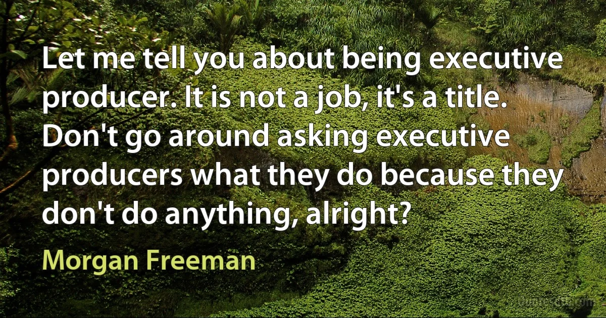 Let me tell you about being executive producer. It is not a job, it's a title. Don't go around asking executive producers what they do because they don't do anything, alright? (Morgan Freeman)